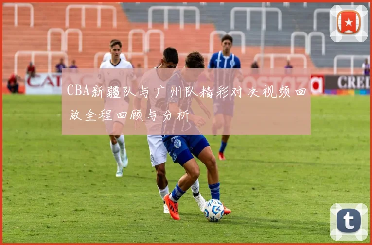 CBA新疆队与广州队精彩对决视频回放全程回顾与分析