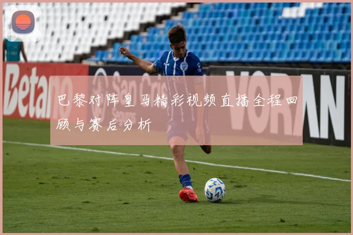 巴黎对阵皇马精彩视频直播全程回顾与赛后分析