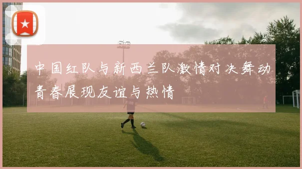 中国红队与新西兰队激情对决舞动青春展现友谊与热情