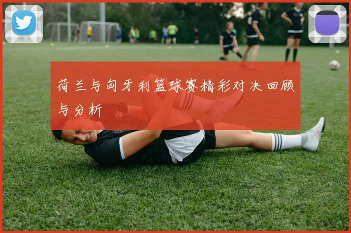 荷兰与匈牙利篮球赛精彩对决回顾与分析