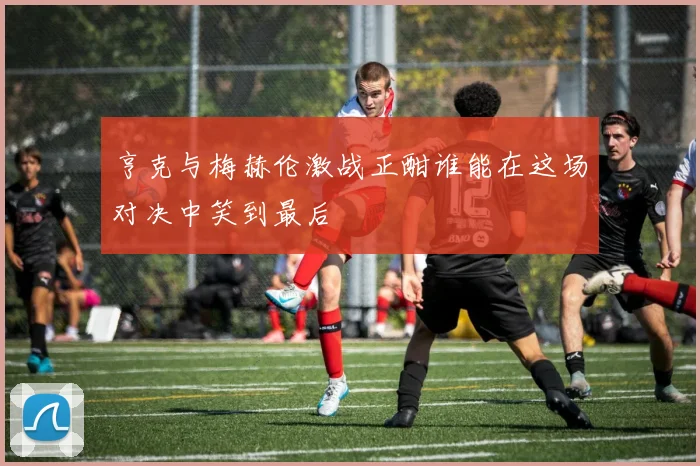 亨克与梅赫伦激战正酣谁能在这场对决中笑到最后