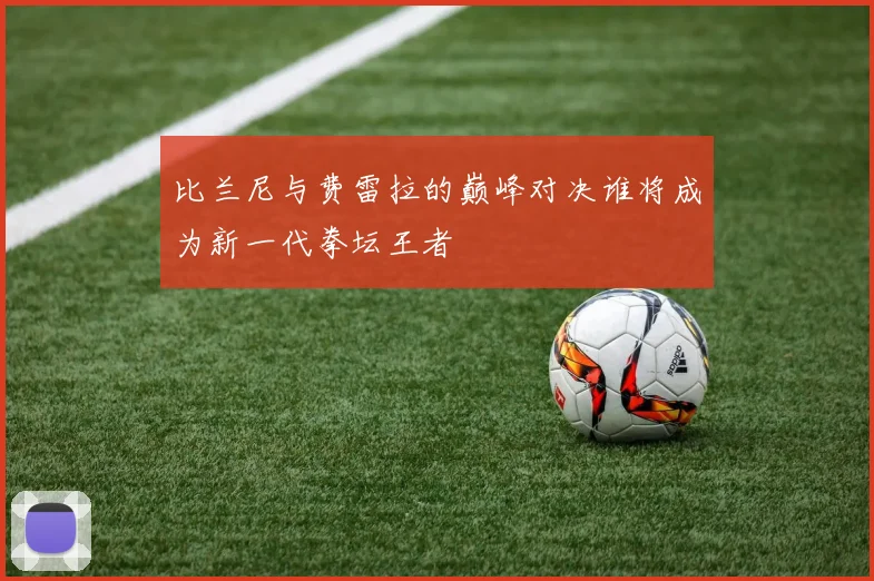 比兰尼与费雷拉的巅峰对决谁将成为新一代拳坛王者