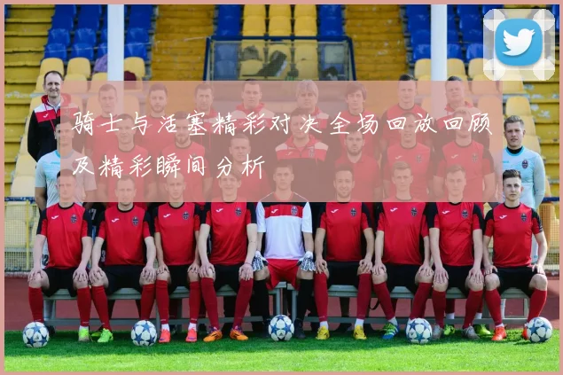骑士与活塞精彩对决全场回放回顾及精彩瞬间分析