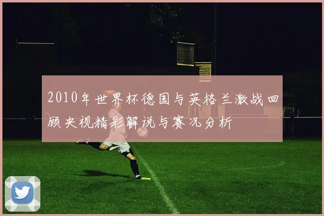 2010年世界杯德国与英格兰激战回顾央视精彩解说与赛况分析