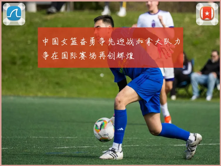 中国女篮奋勇争先迎战加拿大队力争在国际赛场再创辉煌