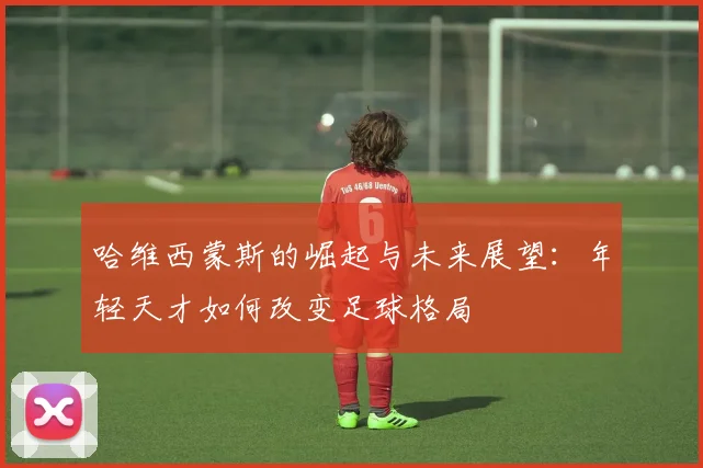 哈维西蒙斯的崛起与未来展望：年轻天才如何改变足球格局