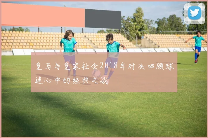 皇马与皇家社会2018年对决回顾球迷心中的经典之战