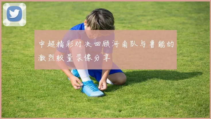 中超精彩对决回顾河南队与鲁能的激烈较量录像分享