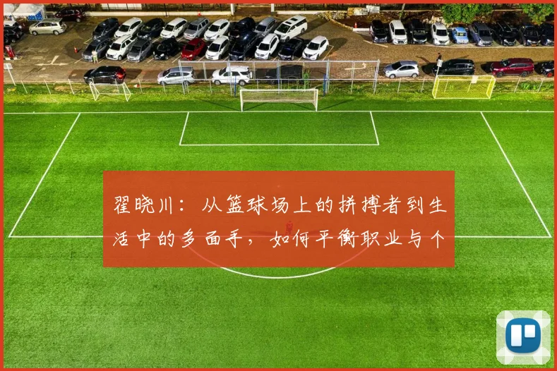 翟晓川：从篮球场上的拼搏者到生活中的多面手，如何平衡职业与个人成长