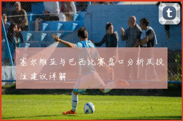 塞尔维亚与巴西比赛盘口分析及投注建议详解