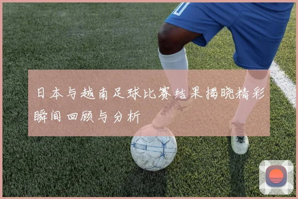 日本与越南足球比赛结果揭晓精彩瞬间回顾与分析