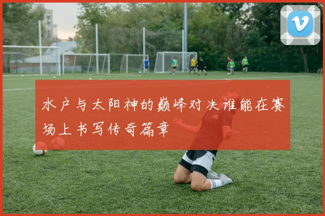 水户与太阳神的巅峰对决谁能在赛场上书写传奇篇章