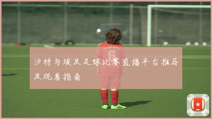 沙特与埃及足球比赛直播平台推荐及观看指南